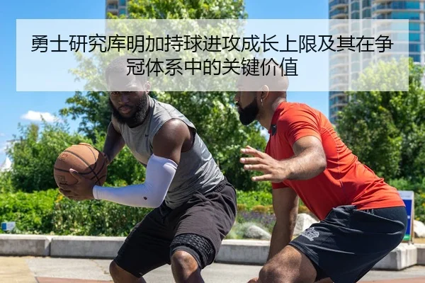 勇士研究库明加持球进攻成长上限及其在争冠体系中的关键价值
