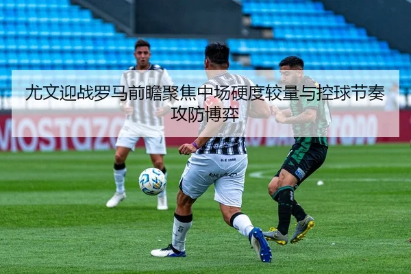 尤文迎战罗马前瞻聚焦中场硬度较量与控球节奏攻防博弈