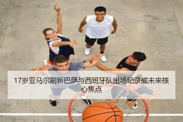 17岁亚马尔刷新巴萨与西班牙队出场纪录成未来核心焦点
