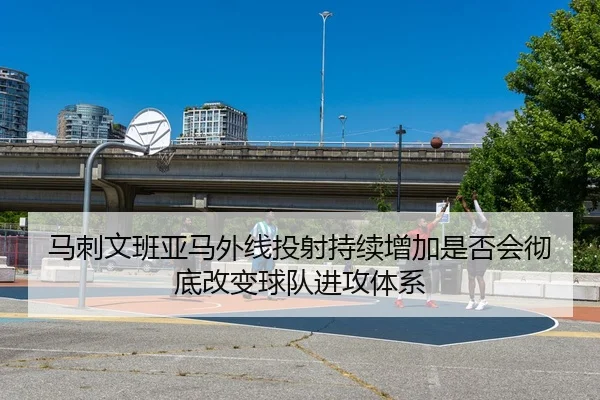 马刺文班亚马外线投射持续增加是否会彻底改变球队进攻体系